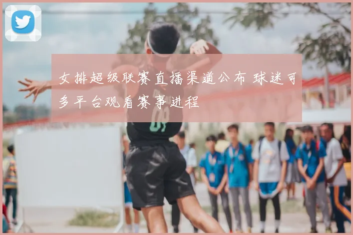 女排超级联赛直播渠道公布 球迷可多平台观看赛事进程