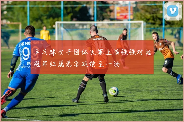 乒乓球女子团体决赛上演强强对话冠军归属悬念延续至一场