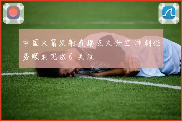 中国火箭发射直播点火升空 冲刺任务顺利完成引关注