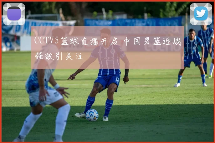 CCTV5篮球直播开启 中国男篮迎战强敌引关注